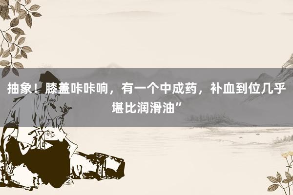抽象！膝盖咔咔响，有一个中成药，补血到位几乎堪比润滑油”