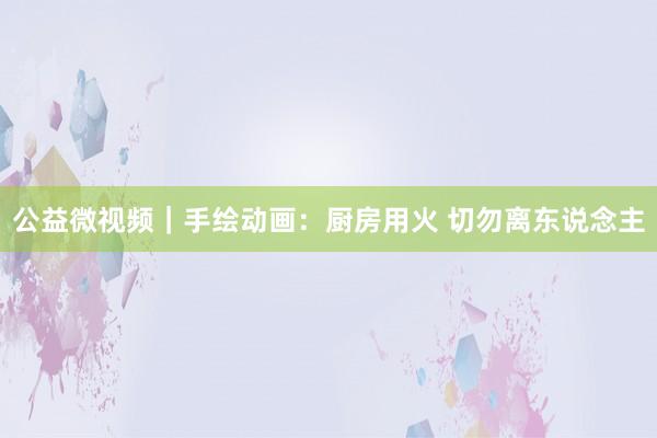 公益微视频｜手绘动画：厨房用火 切勿离东说念主