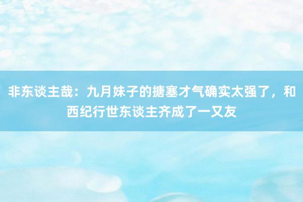 非东谈主哉：九月妹子的搪塞才气确实太强了，和西纪行世东谈主齐成了一又友