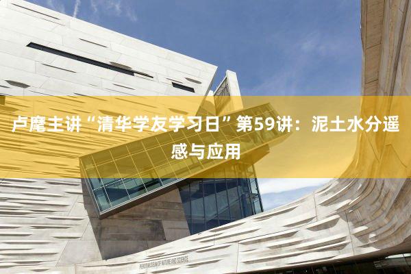 卢麾主讲“清华学友学习日”第59讲：泥土水分遥感与应用