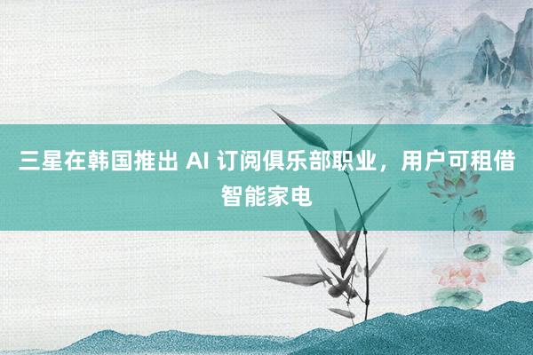 三星在韩国推出 AI 订阅俱乐部职业，用户可租借智能家电