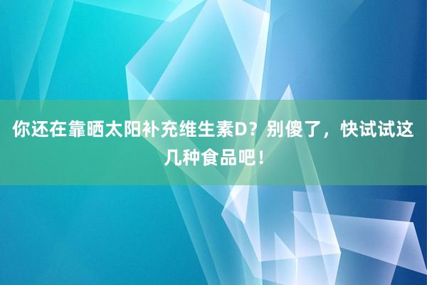 你还在靠晒太阳补充维生素D？别傻了，快试试这几种食品吧！