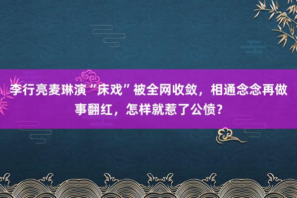 李行亮麦琳演“床戏”被全网收敛，相通念念再做事翻红，怎样就惹了公愤？