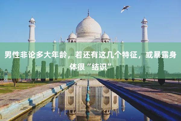 男性非论多大年龄，若还有这几个特征，或暴露身体很“结识”