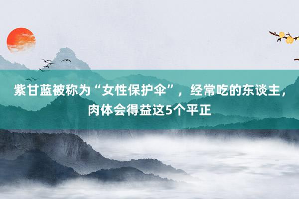 紫甘蓝被称为“女性保护伞”，经常吃的东谈主，肉体会得益这5个平正