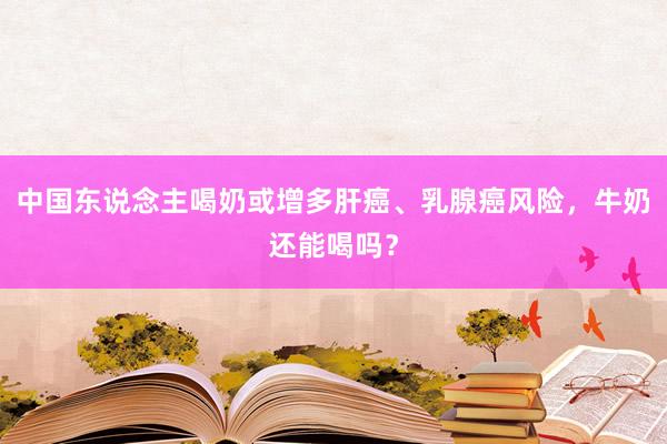 中国东说念主喝奶或增多肝癌、乳腺癌风险，牛奶还能喝吗？
