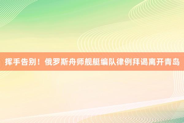 挥手告别！俄罗斯舟师舰艇编队律例拜谒离开青岛