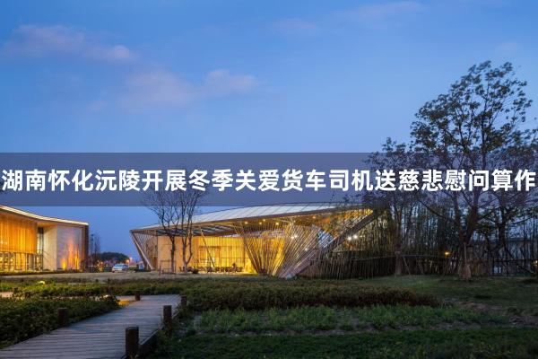 湖南怀化沅陵开展冬季关爱货车司机送慈悲慰问算作