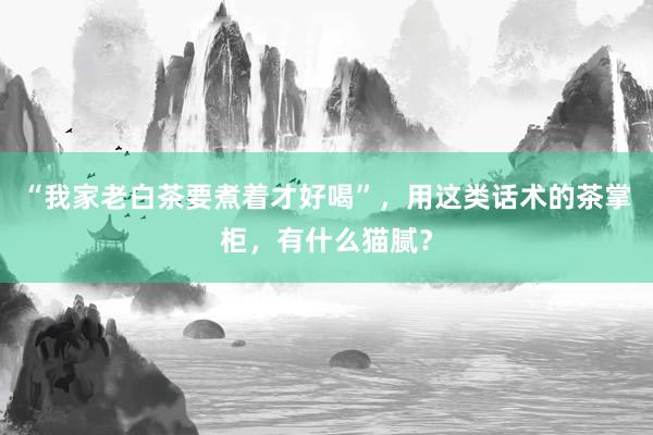 “我家老白茶要煮着才好喝”，用这类话术的茶掌柜，有什么猫腻？