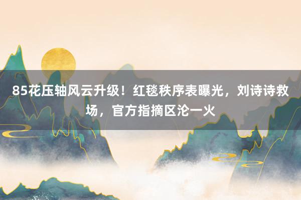 85花压轴风云升级！红毯秩序表曝光，刘诗诗救场，官方指摘区沦一火